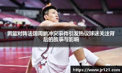 男篮对阵法国周鹏冲突事件引发热议球迷关注背后的故事与影响